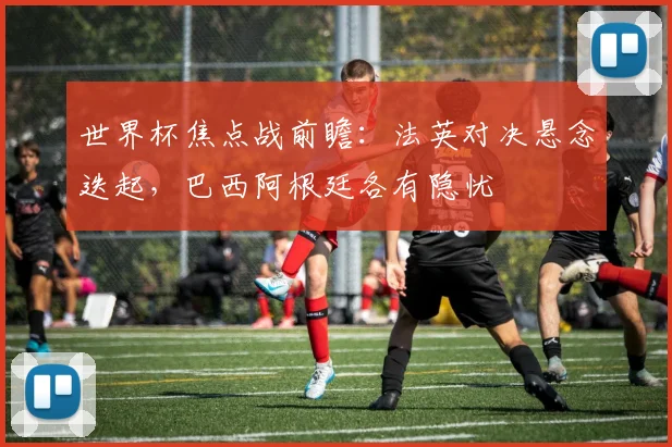世界杯焦点战前瞻：法英对决悬念迭起，巴西阿根廷各有隐忧