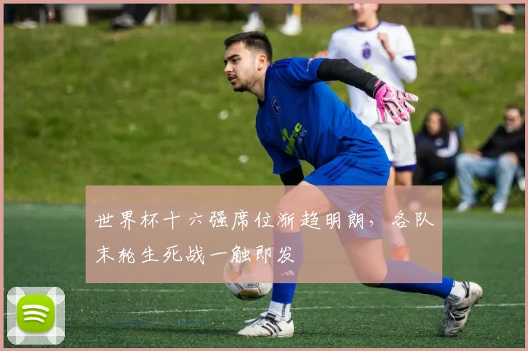 世界杯十六强席位渐趋明朗，各队末轮生死战一触即发