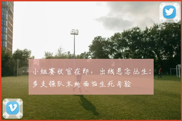 小组赛收官在即，出线悬念丛生：多支强队末轮面临生死考验