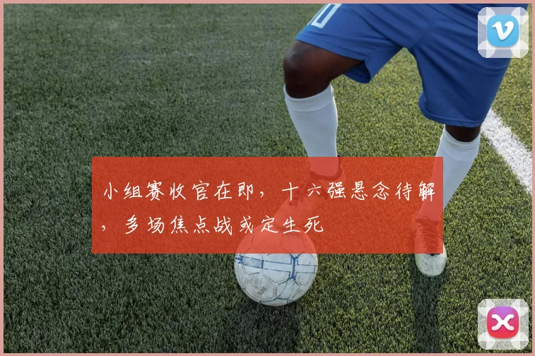 小组赛收官在即，十六强悬念待解，多场焦点战或定生死